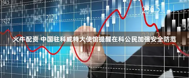 火牛配资 中国驻科威特大使馆提醒在科公民加强安全防范