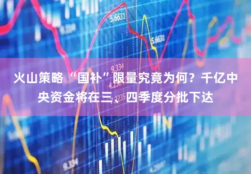 火山策略 “国补”限量究竟为何？千亿中央资金将在三、四季度分批下达