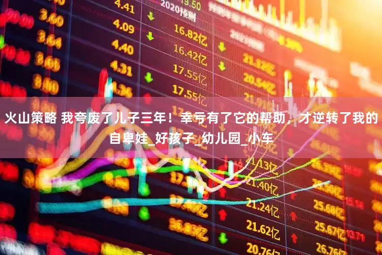火山策略 我夸废了儿子三年！幸亏有了它的帮助，才逆转了我的自卑娃_好孩子_幼儿园_小车