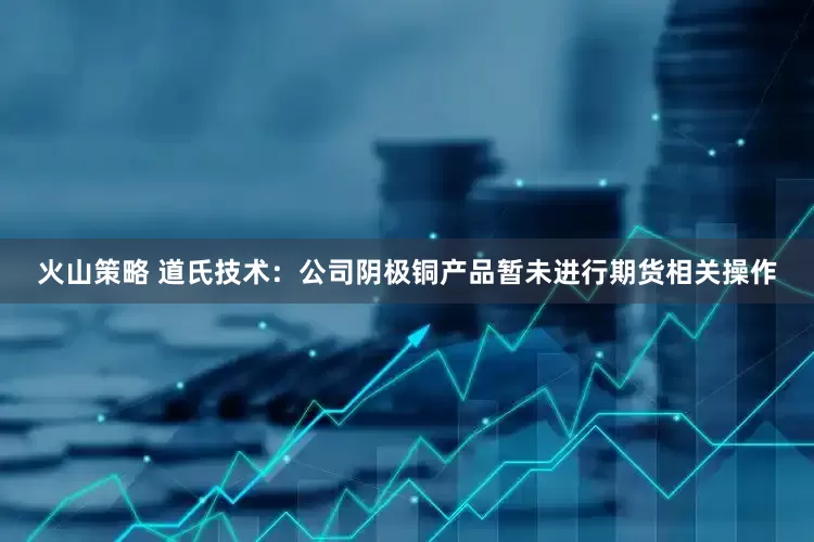 火山策略 道氏技术：公司阴极铜产品暂未进行期货相关操作