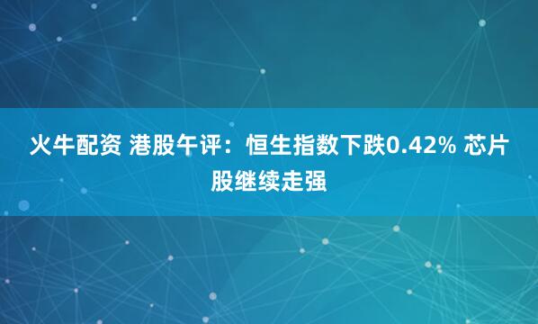 火牛配资 港股午评：恒生指数下跌0.42% 芯片股继续走强