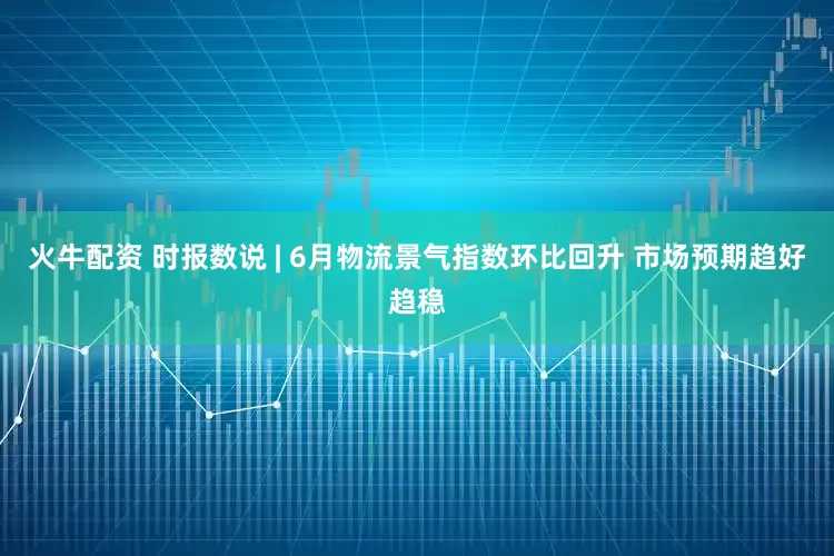 火牛配资 时报数说 | 6月物流景气指数环比回升 市场预期趋好趋稳
