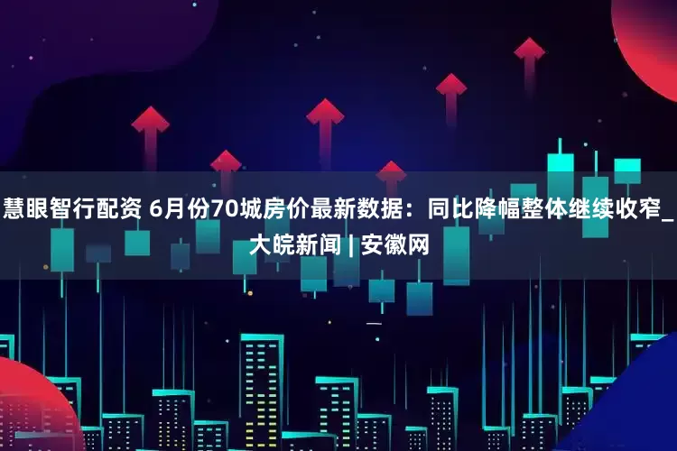 慧眼智行配资 6月份70城房价最新数据：同比降幅整体继续收窄_大皖新闻 | 安徽网