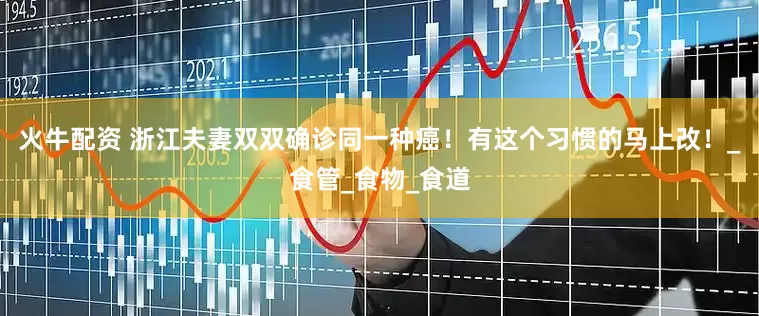 火牛配资 浙江夫妻双双确诊同一种癌！有这个习惯的马上改！_食管_食物_食道