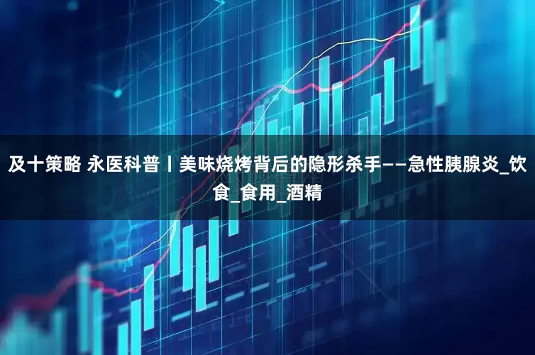 及十策略 永医科普丨美味烧烤背后的隐形杀手——急性胰腺炎_饮食_食用_酒精