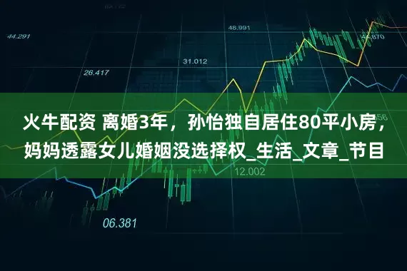 火牛配资 离婚3年，孙怡独自居住80平小房，妈妈透露女儿婚姻没选择权_生活_文章_节目