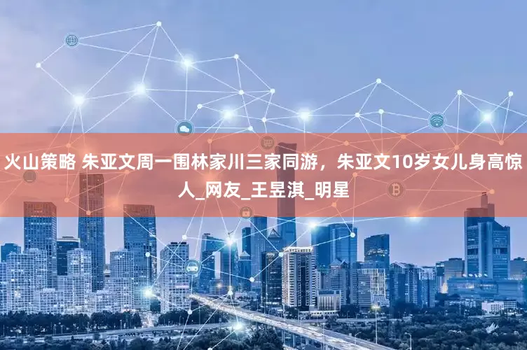 火山策略 朱亚文周一围林家川三家同游，朱亚文10岁女儿身高惊人_网友_王昱淇_明星