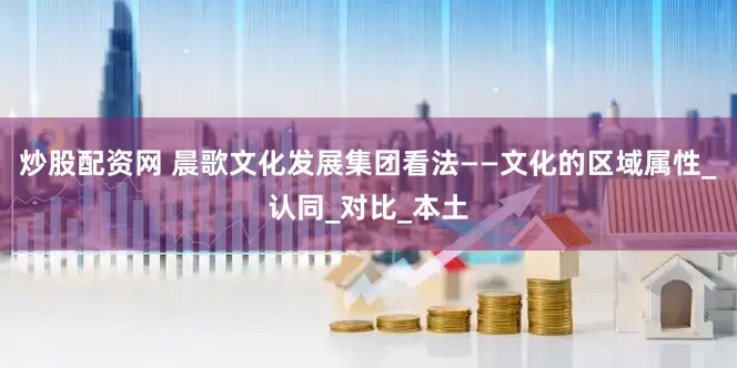 炒股配资网 晨歌文化发展集团看法——文化的区域属性_认同_对比_本土