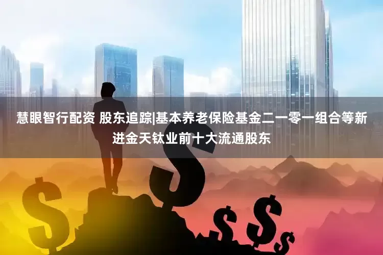 慧眼智行配资 股东追踪|基本养老保险基金二一零一组合等新进金天钛业前十大流通股东
