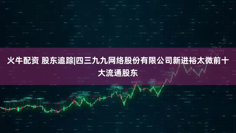 火牛配资 股东追踪|四三九九网络股份有限公司新进裕太微前十大流通股东