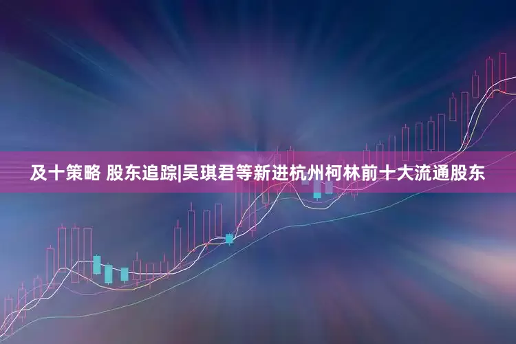 及十策略 股东追踪|吴琪君等新进杭州柯林前十大流通股东