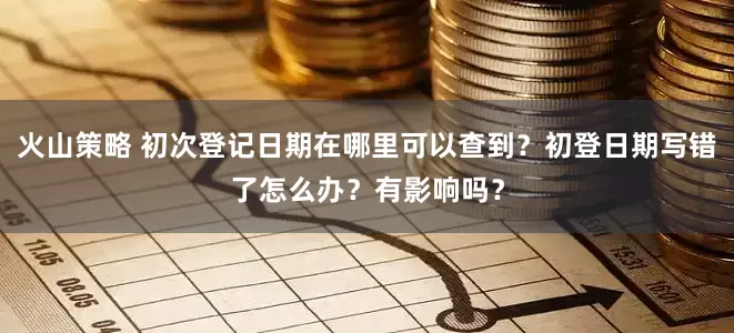 火山策略 初次登记日期在哪里可以查到？初登日期写错了怎么办？有影响吗？