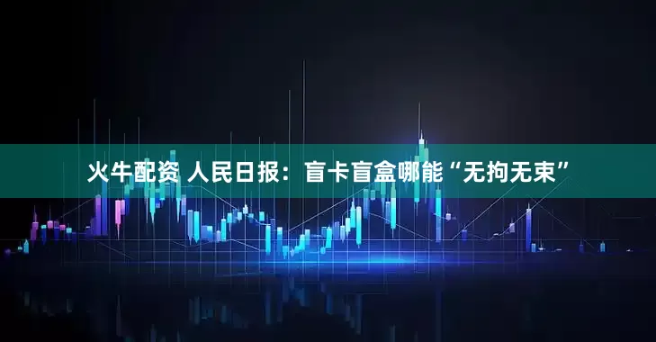 火牛配资 人民日报：盲卡盲盒哪能“无拘无束”