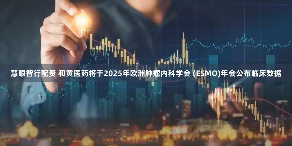 慧眼智行配资 和黄医药将于2025年欧洲肿瘤内科学会 (ESMO)年会公布临床数据