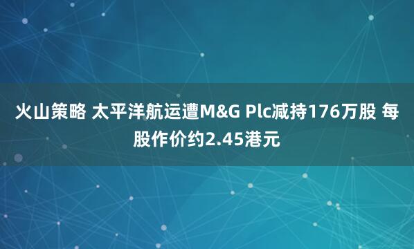 火山策略 太平洋航运遭M&G Plc减持176万股 每股作价约2.45港元